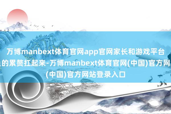 万博manbext体育官网app官网家长和游戏平台都得把该负的累赘扛起来-万博manbext体育官网(中国)官方网站登录入口