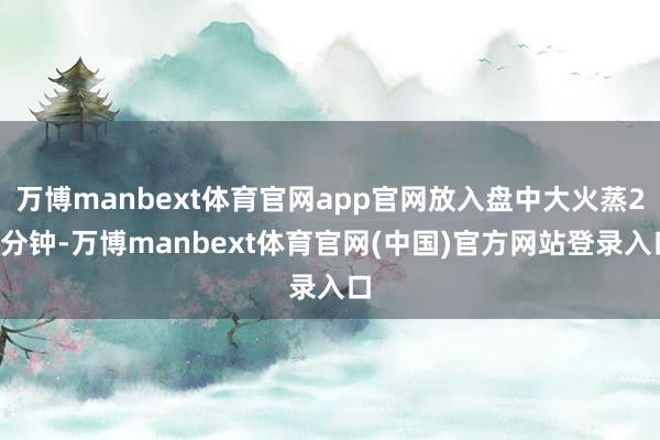 万博manbext体育官网app官网放入盘中大火蒸20分钟-万博manbext体育官网(中国)官方网站登录入口
