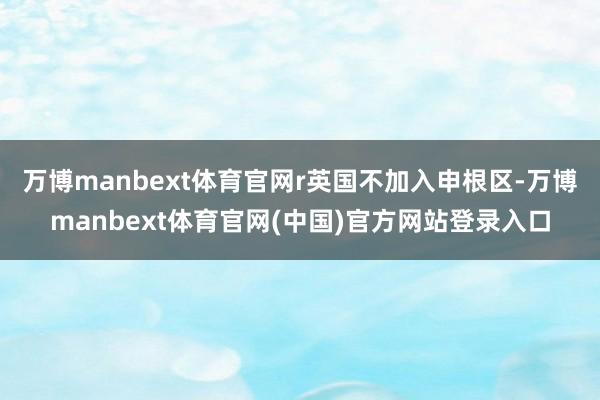 万博manbext体育官网r　　英国不加入申根区-万博manbext体育官网(中国)官方网站登录入口
