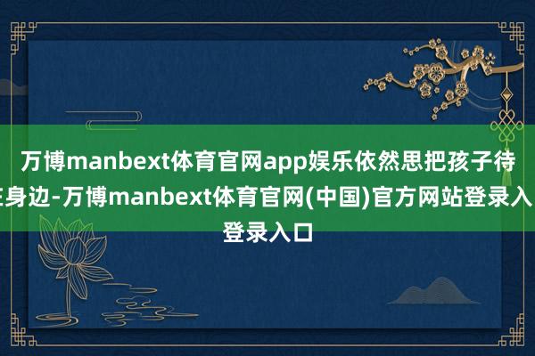 万博manbext体育官网app娱乐依然思把孩子待在身边-万博manbext体育官网(中国)官方网站登录入口